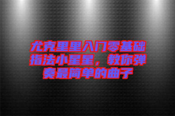 尤克里里入門零基礎(chǔ)指法小星星,教你彈奏最簡(jiǎn)單的曲子