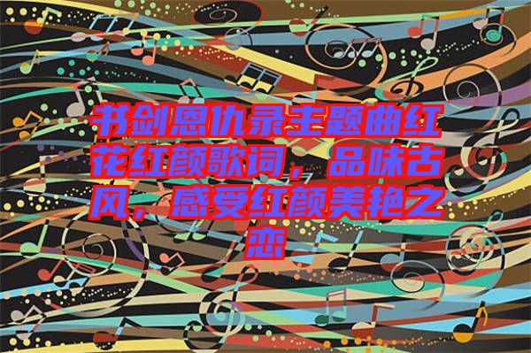 書劍恩仇錄主題曲紅花紅顏歌詞，品味古風(fēng)，感受紅顏美艷之戀