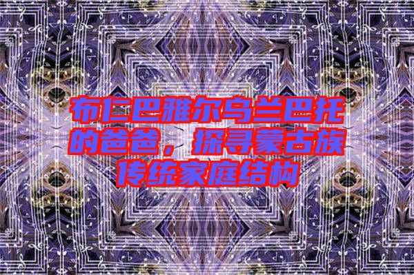 布仁巴雅爾烏蘭巴托的爸爸,探尋蒙古族傳統(tǒng)家庭結構