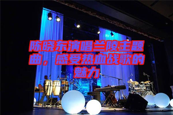 陳曉東演唱蘭陵主題曲,感受熱血戰(zhàn)歌的魅力
