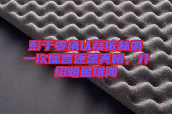 彭于晏承認蔡依林第一次謠言還是真相,介紹明星緋聞