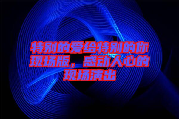 特別的愛(ài)給特別的你現(xiàn)場(chǎng)版，感動(dòng)人心的現(xiàn)場(chǎng)演出