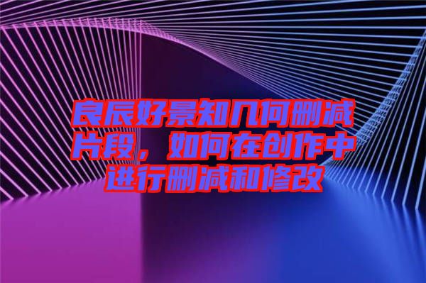 良辰好景知幾何刪減片段,如何在創作中進行刪減和修改