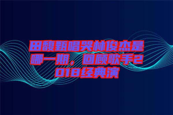田馥甄唱哭林俊杰是哪一期,回顧歌手2018經典演