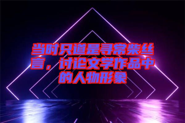 當(dāng)時只道是尋常柴絲言,討論文學(xué)作品中的人物形象