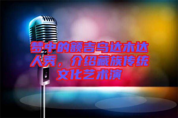 夢(mèng)中的額吉烏達(dá)木達(dá)人秀,介紹藏族傳統(tǒng)文化藝術(shù)演