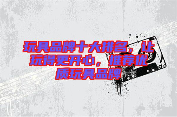 玩具品牌十大排名,讓玩得更開(kāi)心,推薦優(yōu)質(zhì)玩具品牌