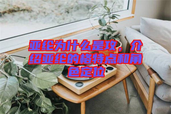 亞綸為什么是攻,介紹亞綸的格特點(diǎn)和角色定位