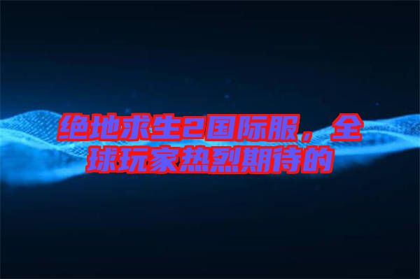 絕地求生2國(guó)際服,全球玩家熱烈期待的