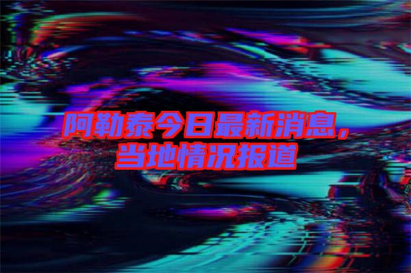 阿勒泰今日最新消息,當?shù)厍闆r報道