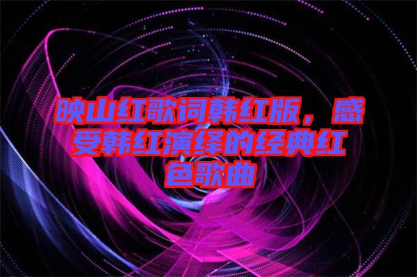 映山紅歌詞韓紅版，感受韓紅演繹的經典紅色歌曲