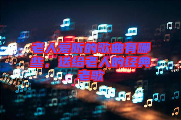 老人愛聽的歌曲有哪些,送給老人的經典老歌