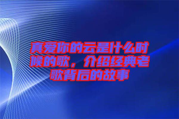 真愛你的云是什么時候的歌,介紹經典老歌背后的故事
