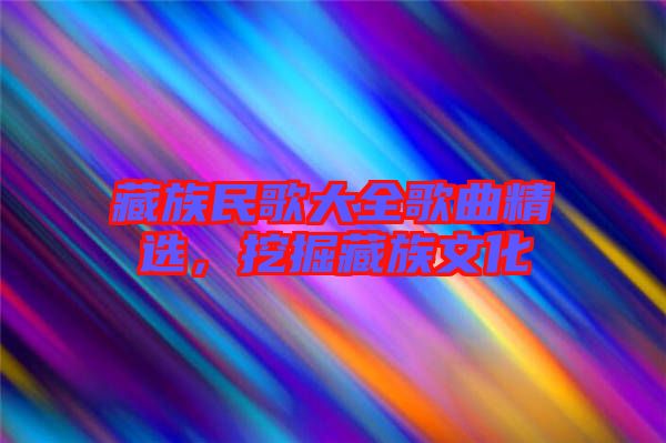藏族民歌大全歌曲精選，挖掘藏族文化