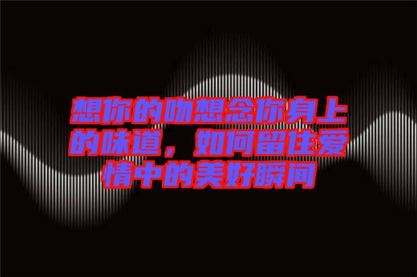 想你的吻想念你身上的味道，如何留住愛情中的美好瞬間