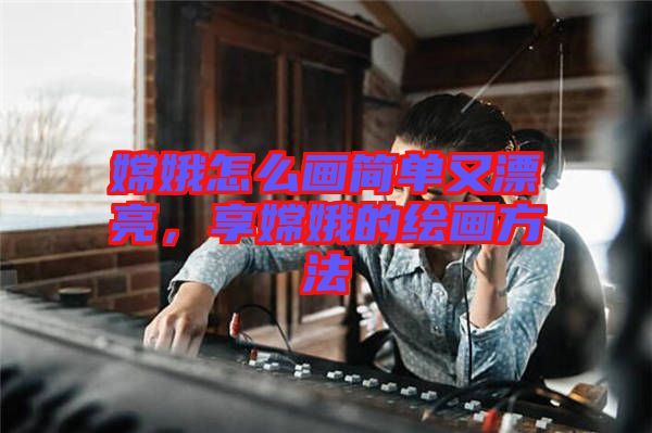 嫦娥怎么畫簡單又漂亮,享嫦娥的繪畫方法