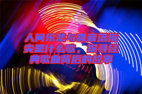 人間樂悲與喜音落指尖是什么歌,探尋經典歌曲背后的故事