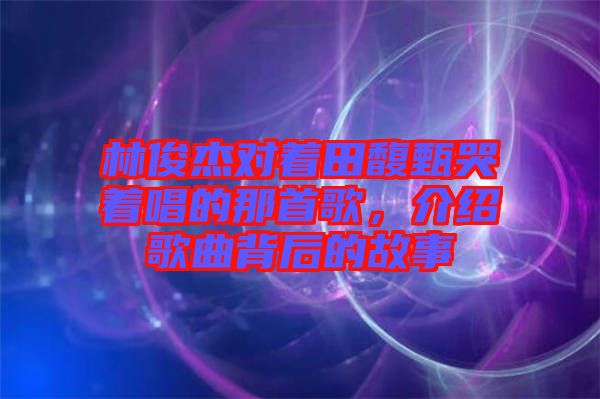 林俊杰對(duì)著田馥甄哭著唱的那首歌,介紹歌曲背后的故事