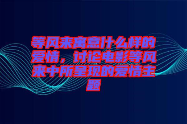 等風來寓意什么樣的愛情,討論電影等風來中所呈現的愛情主題