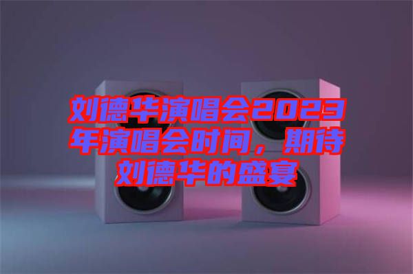 劉德華演唱會2023年演唱會時間，期待劉德華的盛宴