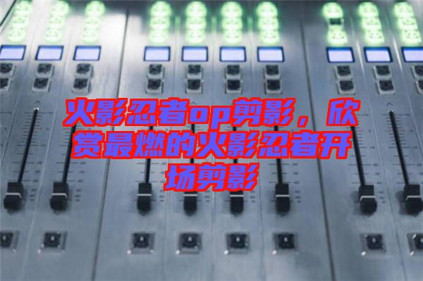 火影忍者op剪影,欣賞最燃的火影忍者開場剪影