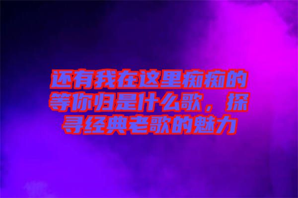 還有我在這里癡癡的等你歸是什么歌,探尋經(jīng)典老歌的魅力