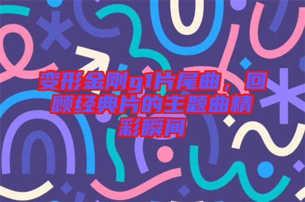 變形金剛g1片尾曲,回顧經(jīng)典片的主題曲精彩瞬間