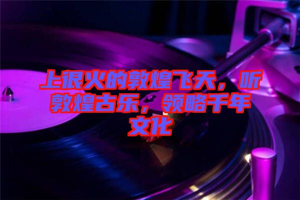 上很火的敦煌飛天,聽敦煌古樂,領(lǐng)略千年文化