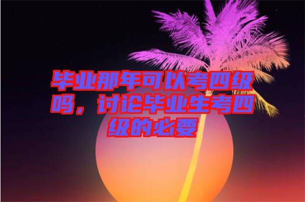 畢業(yè)那年可以考四級(jí)嗎,討論畢業(yè)生考四級(jí)的必要