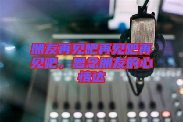 朋友再見吧再見吧再見吧，思念朋友的心情達
