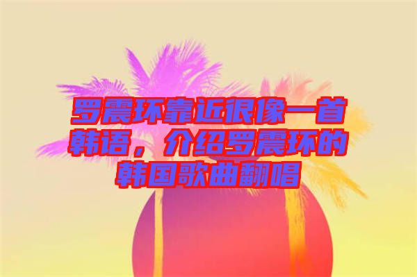 羅震環(huán)靠近很像一首韓語(yǔ),介紹羅震環(huán)的韓國(guó)歌曲翻唱