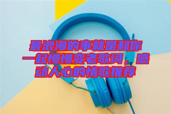最浪漫的事就是和你一起慢慢變老歌詞,感動(dòng)人心的情歌推薦