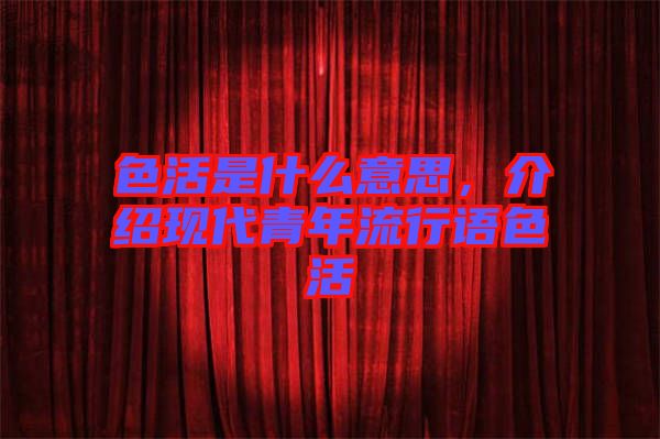 色活是什么意思，介紹現(xiàn)代青年流行語色活