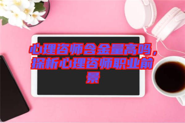 心理咨師含金量高嗎,探析心理咨師職業前景
