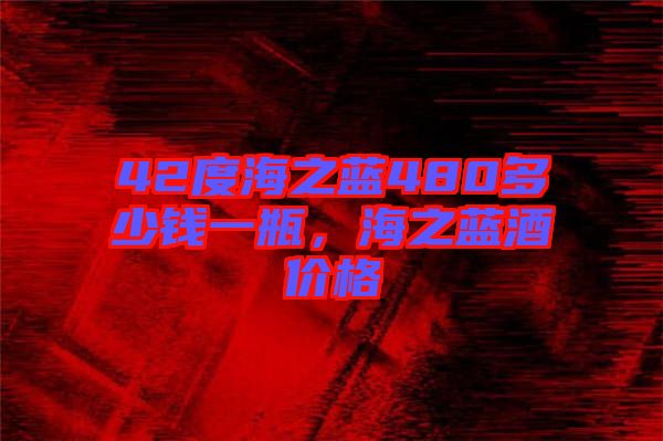 42度海之藍(lán)480多少錢一瓶,海之藍(lán)酒價(jià)格