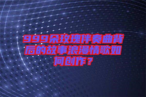 999朵玫瑰伴奏曲背后的故事浪漫情歌如何創(chuàng)作?