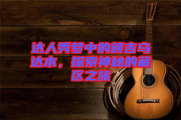 達人秀夢中的額吉烏達木,探索神秘的藏區(qū)之旅