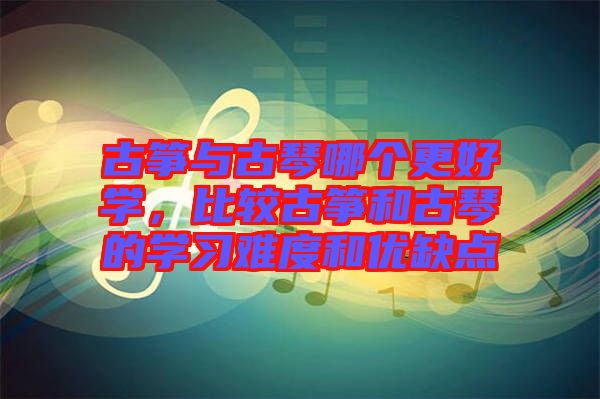 古箏與古琴哪個(gè)更好學(xué),比較古箏和古琴的學(xué)習(xí)難度和優(yōu)缺點(diǎn)