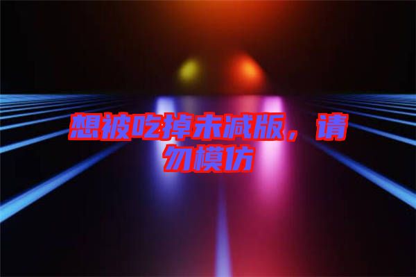 想被吃掉未減版,請(qǐng)勿模仿