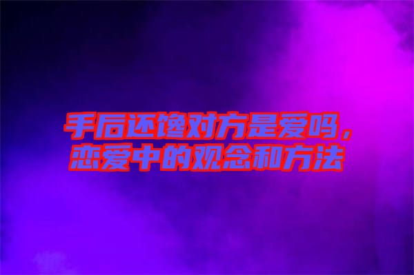 手后還饞對方是愛嗎，戀愛中的觀念和方法