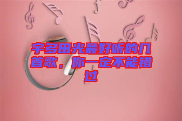 宇多田光最好聽的幾首歌,你一定不能錯過