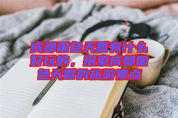 成都國色天香有什么好玩的,探索成都國色天香的旅游景點