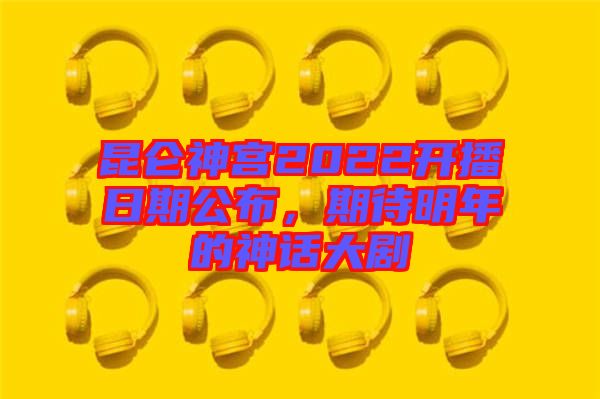 昆侖神宮2022開播日期公布,期待明年的神話大劇