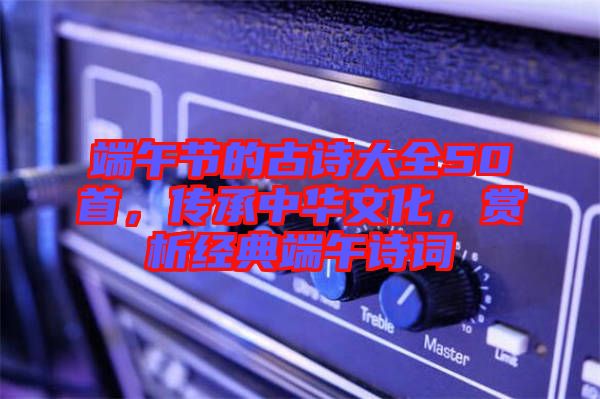端午節(jié)的古詩大全50首,傳承中華文化,賞析經(jīng)典端午詩詞