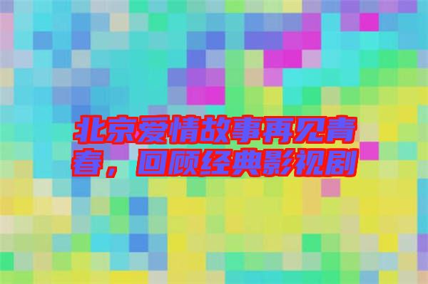 北京愛情故事再見青春,回顧經典影視劇