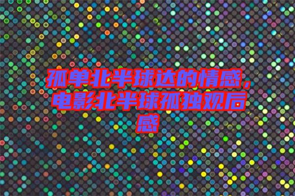 孤單北半球達(dá)的情感,電影北半球孤獨(dú)觀后感