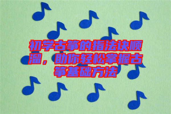 初學古箏的指法訣順溜，助你輕松掌握古箏基礎方法