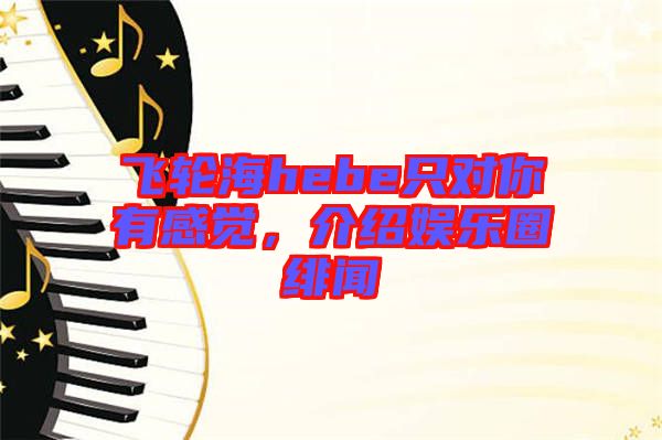 飛輪海hebe只對你有感覺,介紹娛樂圈緋聞