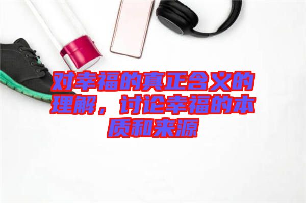 對幸福的真正含義的理解,討論幸福的本質和來源