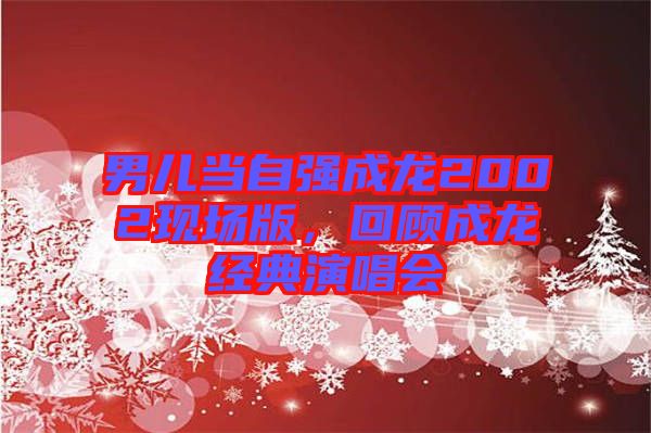 男兒當(dāng)自強(qiáng)成龍2002現(xiàn)場版,回顧成龍經(jīng)典演唱會